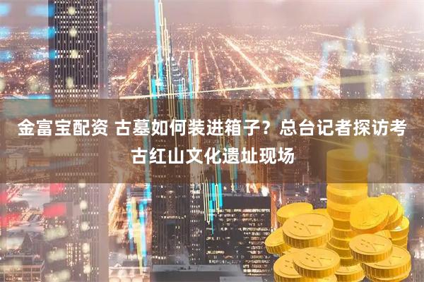 金富宝配资 古墓如何装进箱子？总台记者探访考古红山文化遗址现场