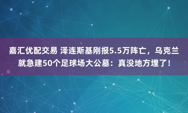 嘉汇优配交易 泽连斯基刚报5.5万阵亡，乌克兰就急建50个足球场大公墓：真没地方埋了！