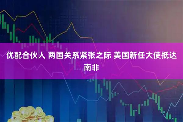 优配合伙人 两国关系紧张之际 美国新任大使抵达南非